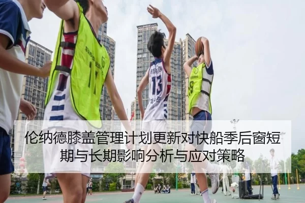 伦纳德膝盖管理计划更新对快船季后窗短期与长期影响分析与应对策略