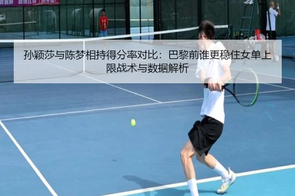 孙颖莎与陈梦相持得分率对比：巴黎前谁更稳住女单上限战术与数据解析