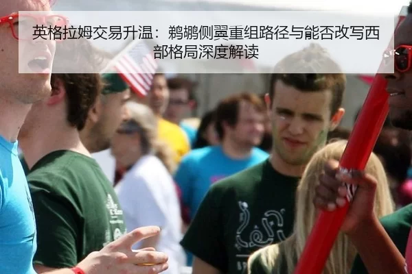 英格拉姆交易升温：鹈鹕侧翼重组路径与能否改写西部格局深度解读